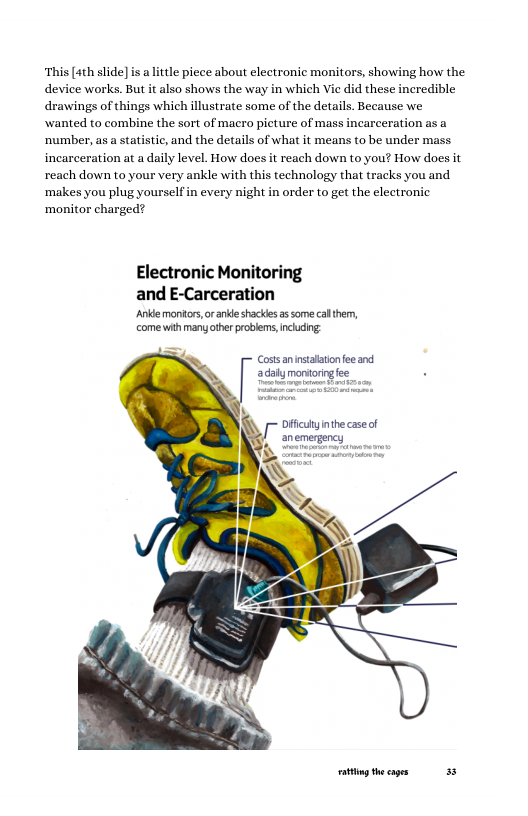 ‘This [4th slide] is a little piece about electronic monitors, showing how the device works. But it also shows the way in which Vie did these incredible drawings of things which illustrate some of the details. Because we wanted to combine the sort of macro picture of mass incarceration as a ‘number, as a statistic, and the details of what it means to be under mass incarceration at a daily level. How does it reach down to you? How does it reach down to your very ankle with this technology that tracks you and ‘makes you plug yourselfin every night in order to get the electronic ‘monitor charged?  Electronic Monitoring and E-Carceration  Ankdemoniors, or anke shackles assome calthem, come with many ther probiems,ncdng ~ Costs annstaatonfee and adaiymontorig fee  Dffculynthe caseof  / anemergency  ot theages 38 